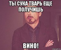 ты сука тварь еще получишь вино!