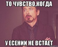 то чувство,когда у есении не встает