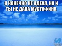 я конечно не идеал, но и ты не дана мустафина 