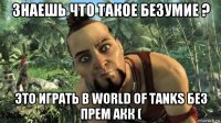 знаешь что такое безумие ? это играть в world of tanks без прем акк (