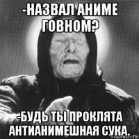 -назвал аниме говном? -будь ты проклята антианимешная сука.