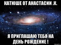 катюше от анастасии .к. я приглашаю тебя на день рождение !