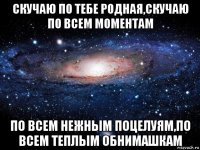 скучаю по тебе родная,скучаю по всем моментам по всем нежным поцелуям,по всем теплым обнимашкам