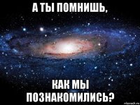 а ты помнишь, как мы познакомились?