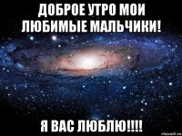 доброе утро мои любимые мальчики! я вас люблю!!!!