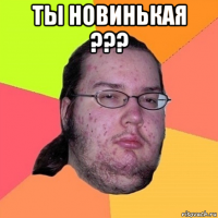 ты новинькая ??? 