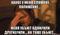 какое у меня сложное положение.... меня убъют одни?или другие?или....но тоже убъют...