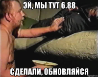 эй, мы тут 6.88 сделали, обновляйся