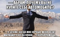 — абрам, почему вы не купите себе автомобиль? — а зачем? когда мне хорошо, меня возит милиция, а когда плохо — скорая помощь.