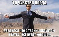 то чувство когда убедился что с твоим аккаунтом в tatts - всё будет хорошо!!!