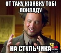 от таку кізявку тобі покладу на стульчика