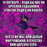 19 октября … куда бы нас ни бросила судьбина и счастие куда б ни повело, всё те же мы: нам целый мир чужбина; отечество нам царское село.