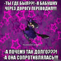 -ты где был??! -я бабушку через дорогу переводил!!! -а почему так долго???! -а она сопротивлялась!!!