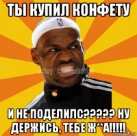 ты купил конфету и не поделилс????? ну держись, тебе ж**а!!!!!