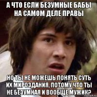 а что если безумные бабы на самом деле правы но ты не можешь понять суть их мироздания, потому что ты не безумная и вообще мужик?