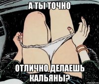 а ты точно отлично делаешь кальяны?