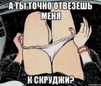 а ты точно отвезешь меня к скруджи?