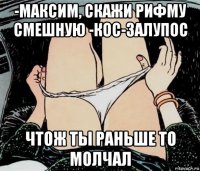 -максим, скажи рифму смешную -кос-залупос чтож ты раньше то молчал