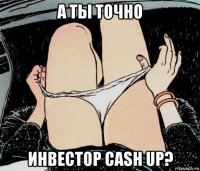 а ты точно инвестор cash up?