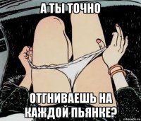 а ты точно отгниваешь на каждой пьянке?