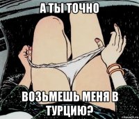 а ты точно возьмешь меня в турцию?