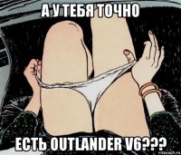 а у тебя точно есть outlander v6???