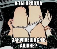 а ты правда закупаешься в ашане?