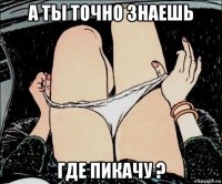 а ты точно знаешь где пикачу ?