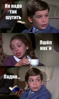 Не надо так шутить Пшёл нах*й Ладно...