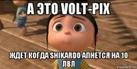 а это volt-pix ждет когда shikardo апнется на 10 лвл