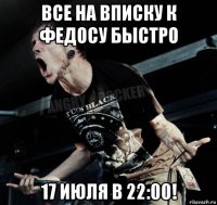 все на вписку к федосу быстро 17 июля в 22:00!