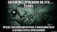 зачем мы приехали на это село? вроде сказали дискотека, а оказываеться в штаны срать пригласили