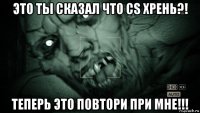 это ты сказал что cs хрень?! теперь это повтори при мне!!!