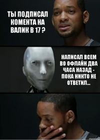 Ты подписал комента на валик в 17 ? Написал всем во офлайн два часа назад - пока никто не ответил...