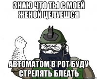 знаю что ты с моей женой целуешся автоматом в рот буду стрелять блеать