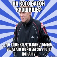 на кого батон крошишь? да только что ван дамма ушатал! пойдём за угол, покажу