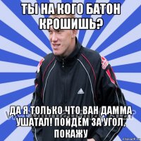 ты на кого батон крошишь? да я только что ван дамма ушатал! пойдём за угол, покажу