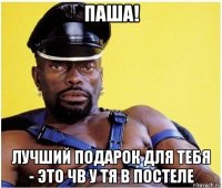 паша! лучший подарок для тебя - это чв у тя в постеле