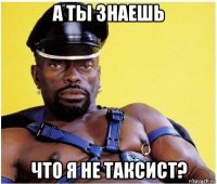 а ты знаешь что я не таксист?