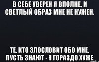 в себе уверен я вполне, и светлый образ мне не нужен. те, кто злословит обо мне, пусть знают - я гораздо хуже