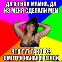 да я твоя мамка, да из меня сделали мем что тут такого? смотри какая я секси