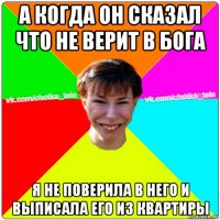 а когда он сказал что не верит в бога я не поверила в него и выписала его из квартиры