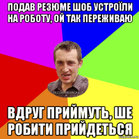 подав резюме шоб устроїли на роботу, ой так переживаю вдруг приймуть, ше робити прийдеться