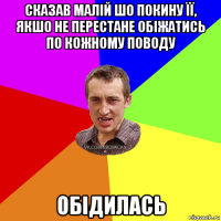 сказав малій шо покину її, якшо не перестане обіжатись по кожному поводу обідилась