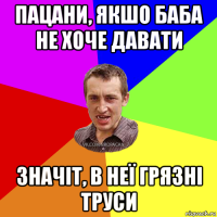 пацани, якшо баба не хоче давати значіт, в неї грязні труси