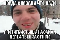 когда сказали что надо плотить 40тыщ а на самом деле 4 тыщ за стекло