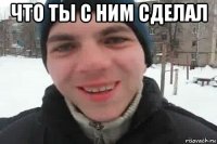 что ты с ним сделал 