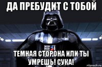 да пребудит с тобой темная сторона или ты умрешь! сука!