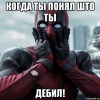 когда ты понял што ты дебил!