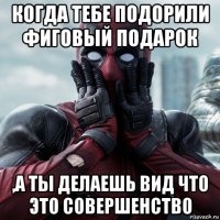 когда тебе подорили фиговый подарок ,а ты делаешь вид что это совершенство